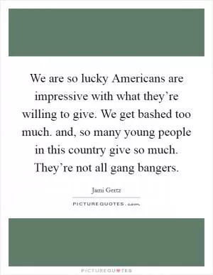 We are so lucky Americans are impressive with what they’re willing to give. We get bashed too much. and, so many young people in this country give so much. They’re not all gang bangers Picture Quote #1