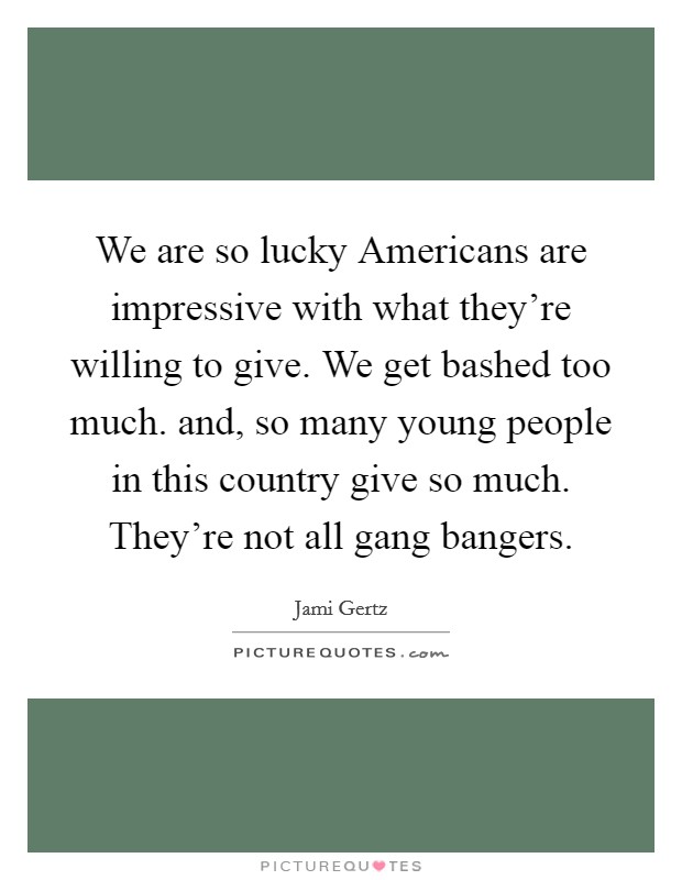 We are so lucky Americans are impressive with what they're willing to give. We get bashed too much. and, so many young people in this country give so much. They're not all gang bangers Picture Quote #1