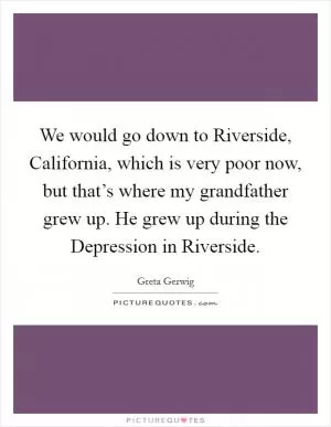 We would go down to Riverside, California, which is very poor now, but that’s where my grandfather grew up. He grew up during the Depression in Riverside Picture Quote #1
