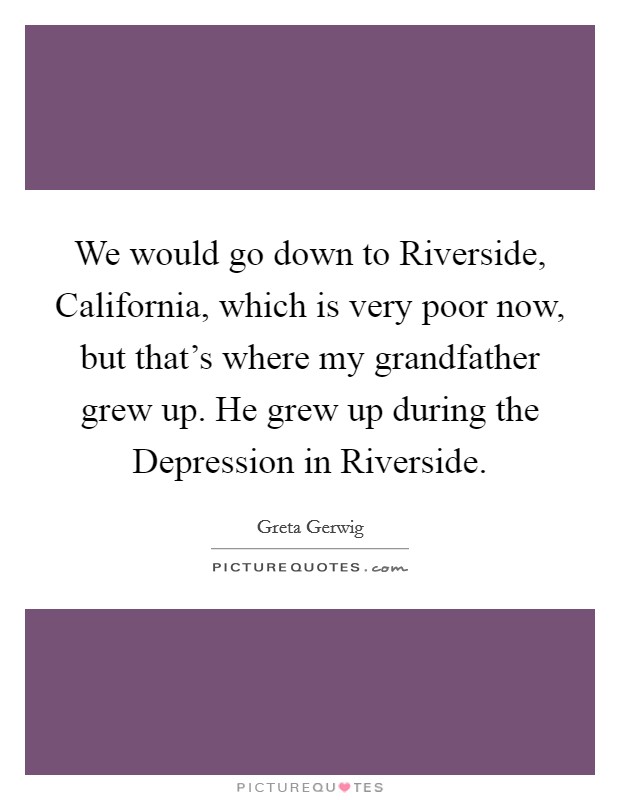 We would go down to Riverside, California, which is very poor now, but that's where my grandfather grew up. He grew up during the Depression in Riverside Picture Quote #1