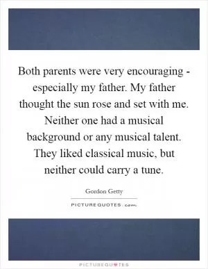Both parents were very encouraging - especially my father. My father thought the sun rose and set with me. Neither one had a musical background or any musical talent. They liked classical music, but neither could carry a tune Picture Quote #1