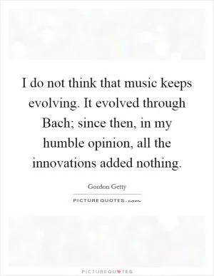 I do not think that music keeps evolving. It evolved through Bach; since then, in my humble opinion, all the innovations added nothing Picture Quote #1