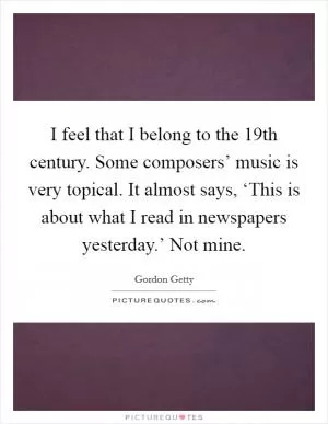 I feel that I belong to the 19th century. Some composers’ music is very topical. It almost says, ‘This is about what I read in newspapers yesterday.’ Not mine Picture Quote #1