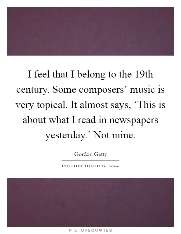 I feel that I belong to the 19th century. Some composers' music is very topical. It almost says, ‘This is about what I read in newspapers yesterday.' Not mine Picture Quote #1