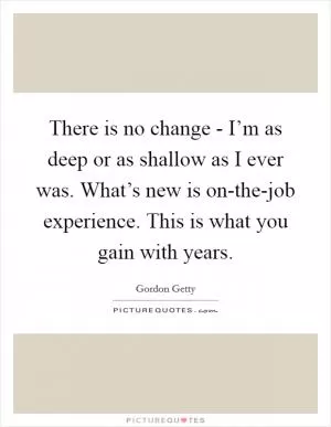 There is no change - I’m as deep or as shallow as I ever was. What’s new is on-the-job experience. This is what you gain with years Picture Quote #1