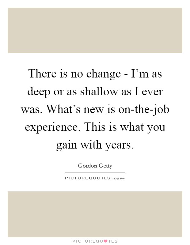 There is no change - I'm as deep or as shallow as I ever was. What's new is on-the-job experience. This is what you gain with years Picture Quote #1