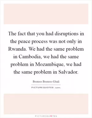 The fact that you had disruptions in the peace process was not only in Rwanda. We had the same problem in Cambodia, we had the same problem in Mozambique, we had the same problem in Salvador Picture Quote #1