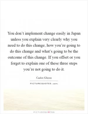 You don’t implement change easily in Japan unless you explain very clearly why you need to do this change, how you’re going to do this change and what’s going to be the outcome of this change. If you offset or you forget to explain one of these three steps you’re not going to do it Picture Quote #1