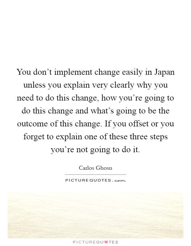 You don't implement change easily in Japan unless you explain very clearly why you need to do this change, how you're going to do this change and what's going to be the outcome of this change. If you offset or you forget to explain one of these three steps you're not going to do it Picture Quote #1