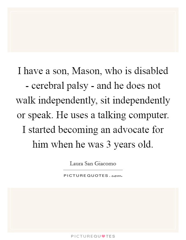 I have a son, Mason, who is disabled - cerebral palsy - and he does not walk independently, sit independently or speak. He uses a talking computer. I started becoming an advocate for him when he was 3 years old Picture Quote #1