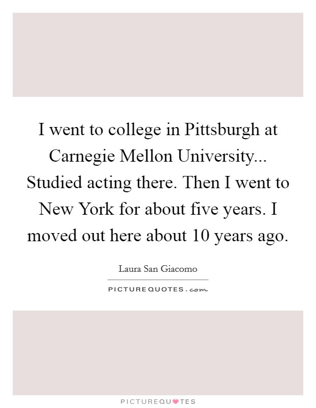 I went to college in Pittsburgh at Carnegie Mellon University... Studied acting there. Then I went to New York for about five years. I moved out here about 10 years ago Picture Quote #1