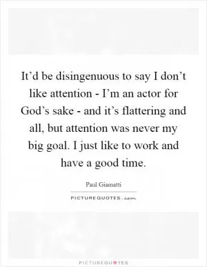It’d be disingenuous to say I don’t like attention - I’m an actor for God’s sake - and it’s flattering and all, but attention was never my big goal. I just like to work and have a good time Picture Quote #1