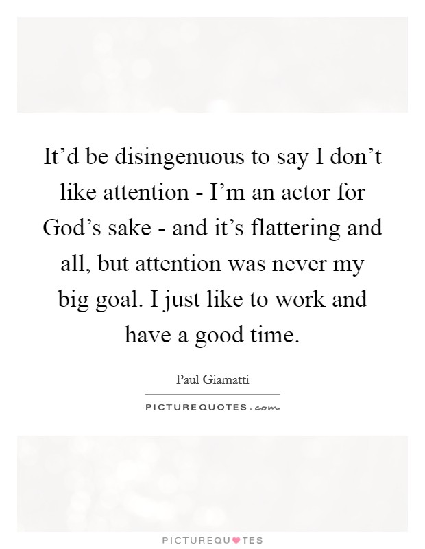 It'd be disingenuous to say I don't like attention - I'm an actor for God's sake - and it's flattering and all, but attention was never my big goal. I just like to work and have a good time Picture Quote #1