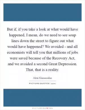 But if, if you take a look at what would have happened, I mean, do we need to see soup lines down the street to figure out what would have happened? We avoided - and all economists will tell you that millions of jobs were saved because of the Recovery Act, and we avoided a second Great Depression. That, that is a reality Picture Quote #1