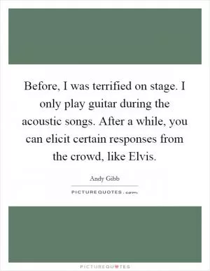 Before, I was terrified on stage. I only play guitar during the acoustic songs. After a while, you can elicit certain responses from the crowd, like Elvis Picture Quote #1