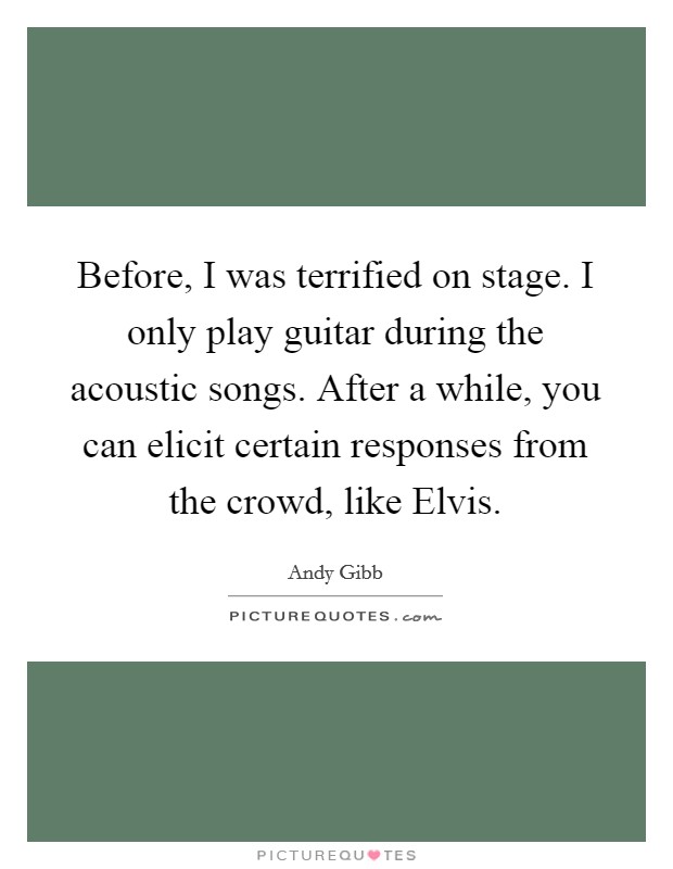 Before, I was terrified on stage. I only play guitar during the acoustic songs. After a while, you can elicit certain responses from the crowd, like Elvis Picture Quote #1