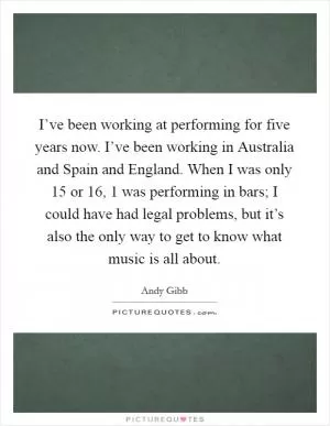 I’ve been working at performing for five years now. I’ve been working in Australia and Spain and England. When I was only 15 or 16, 1 was performing in bars; I could have had legal problems, but it’s also the only way to get to know what music is all about Picture Quote #1