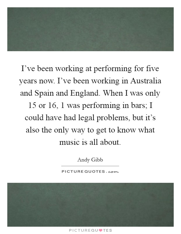 I've been working at performing for five years now. I've been working in Australia and Spain and England. When I was only 15 or 16, 1 was performing in bars; I could have had legal problems, but it's also the only way to get to know what music is all about Picture Quote #1