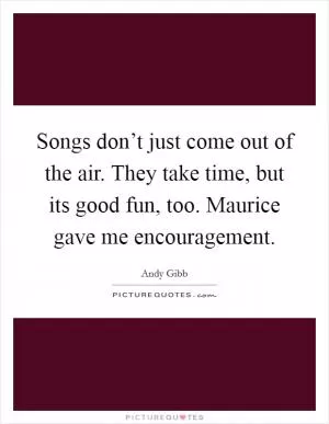 Songs don’t just come out of the air. They take time, but its good fun, too. Maurice gave me encouragement Picture Quote #1