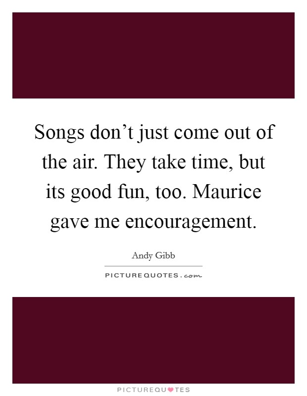 Songs don't just come out of the air. They take time, but its good fun, too. Maurice gave me encouragement Picture Quote #1