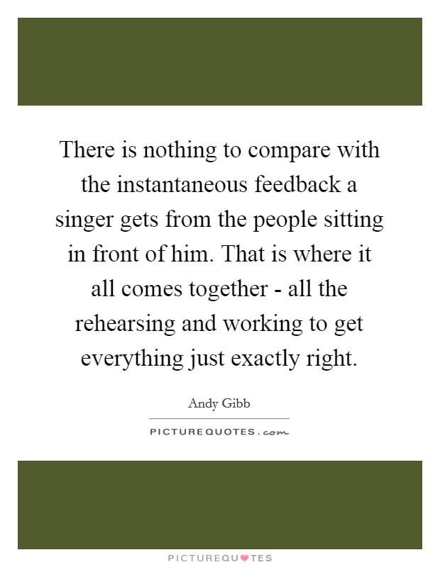 There is nothing to compare with the instantaneous feedback a singer gets from the people sitting in front of him. That is where it all comes together - all the rehearsing and working to get everything just exactly right Picture Quote #1