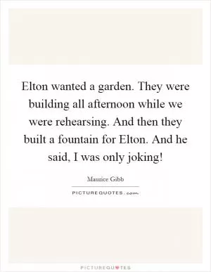 Elton wanted a garden. They were building all afternoon while we were rehearsing. And then they built a fountain for Elton. And he said, I was only joking! Picture Quote #1