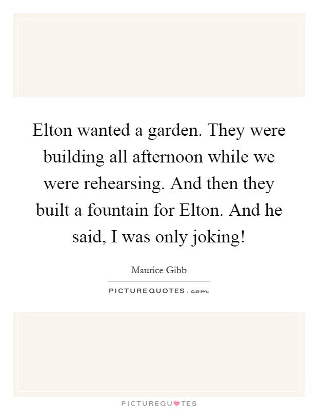 Elton wanted a garden. They were building all afternoon while we were rehearsing. And then they built a fountain for Elton. And he said, I was only joking! Picture Quote #1