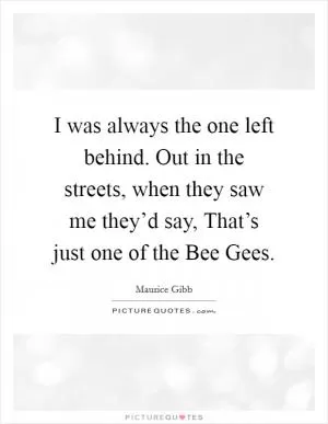 I was always the one left behind. Out in the streets, when they saw me they’d say, That’s just one of the Bee Gees Picture Quote #1