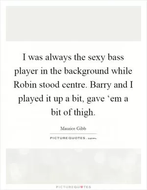 I was always the sexy bass player in the background while Robin stood centre. Barry and I played it up a bit, gave ‘em a bit of thigh Picture Quote #1
