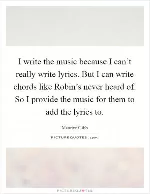I write the music because I can’t really write lyrics. But I can write chords like Robin’s never heard of. So I provide the music for them to add the lyrics to Picture Quote #1