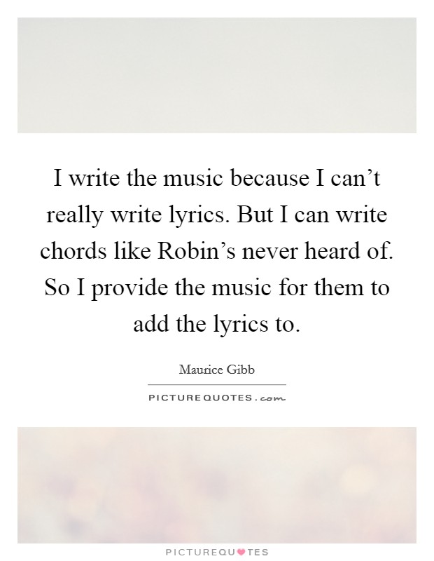 I write the music because I can't really write lyrics. But I can write chords like Robin's never heard of. So I provide the music for them to add the lyrics to Picture Quote #1