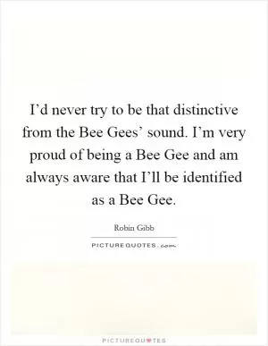 I’d never try to be that distinctive from the Bee Gees’ sound. I’m very proud of being a Bee Gee and am always aware that I’ll be identified as a Bee Gee Picture Quote #1
