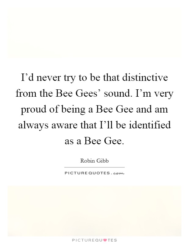 I'd never try to be that distinctive from the Bee Gees' sound. I'm very proud of being a Bee Gee and am always aware that I'll be identified as a Bee Gee Picture Quote #1
