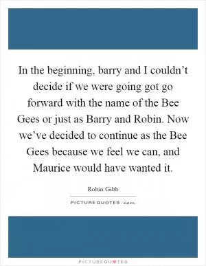 In the beginning, barry and I couldn’t decide if we were going got go forward with the name of the Bee Gees or just as Barry and Robin. Now we’ve decided to continue as the Bee Gees because we feel we can, and Maurice would have wanted it Picture Quote #1
