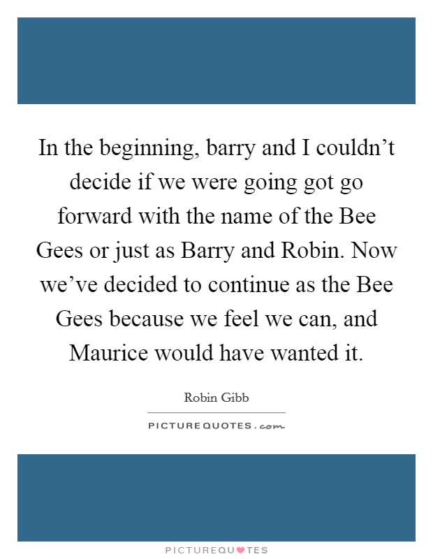 In the beginning, barry and I couldn't decide if we were going got go forward with the name of the Bee Gees or just as Barry and Robin. Now we've decided to continue as the Bee Gees because we feel we can, and Maurice would have wanted it Picture Quote #1