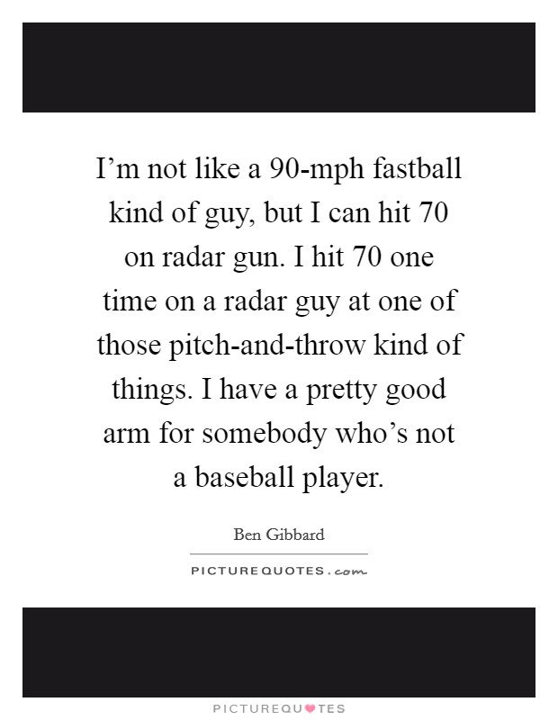 I'm not like a 90-mph fastball kind of guy, but I can hit 70 on radar gun. I hit 70 one time on a radar guy at one of those pitch-and-throw kind of things. I have a pretty good arm for somebody who's not a baseball player Picture Quote #1