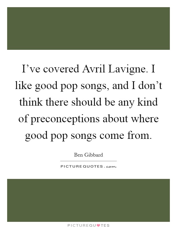 I've covered Avril Lavigne. I like good pop songs, and I don't think there should be any kind of preconceptions about where good pop songs come from Picture Quote #1