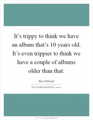 It’s trippy to think we have an album that’s 10 years old. It’s even trippier to think we have a couple of albums older than that Picture Quote #1