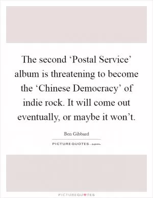 The second ‘Postal Service’ album is threatening to become the ‘Chinese Democracy’ of indie rock. It will come out eventually, or maybe it won’t Picture Quote #1
