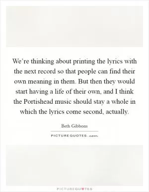 We’re thinking about printing the lyrics with the next record so that people can find their own meaning in them. But then they would start having a life of their own, and I think the Portishead music should stay a whole in which the lyrics come second, actually Picture Quote #1