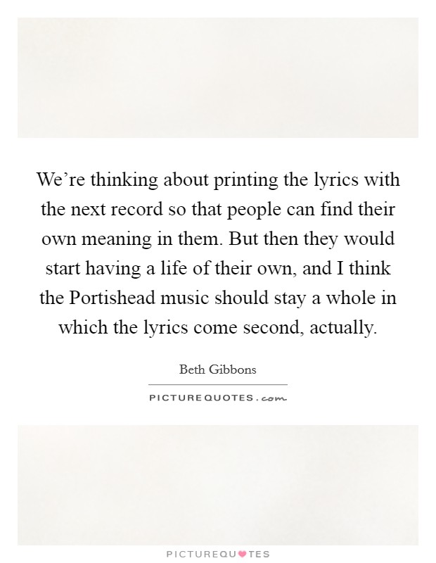 We're thinking about printing the lyrics with the next record so that people can find their own meaning in them. But then they would start having a life of their own, and I think the Portishead music should stay a whole in which the lyrics come second, actually Picture Quote #1