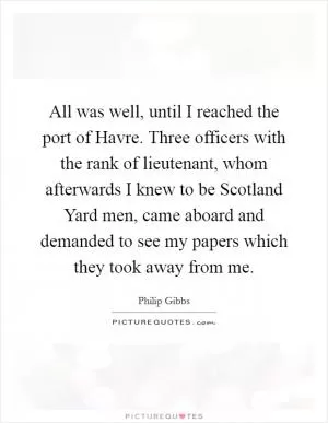 All was well, until I reached the port of Havre. Three officers with the rank of lieutenant, whom afterwards I knew to be Scotland Yard men, came aboard and demanded to see my papers which they took away from me Picture Quote #1