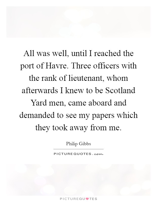 All was well, until I reached the port of Havre. Three officers with the rank of lieutenant, whom afterwards I knew to be Scotland Yard men, came aboard and demanded to see my papers which they took away from me Picture Quote #1