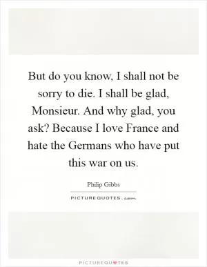 But do you know, I shall not be sorry to die. I shall be glad, Monsieur. And why glad, you ask? Because I love France and hate the Germans who have put this war on us Picture Quote #1