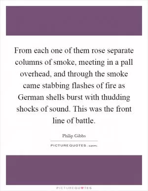 From each one of them rose separate columns of smoke, meeting in a pall overhead, and through the smoke came stabbing flashes of fire as German shells burst with thudding shocks of sound. This was the front line of battle Picture Quote #1