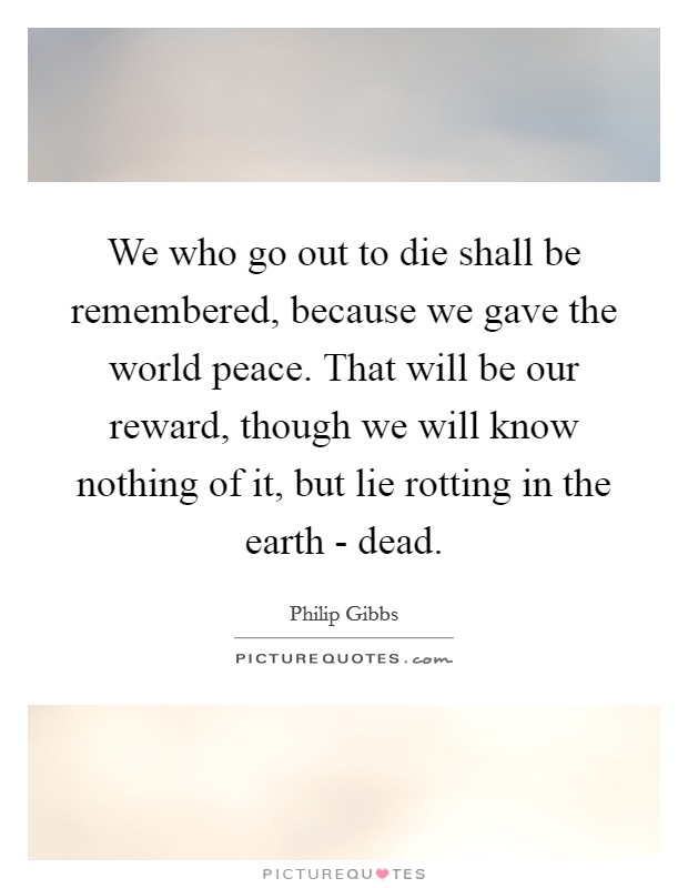 We who go out to die shall be remembered, because we gave the world peace. That will be our reward, though we will know nothing of it, but lie rotting in the earth - dead Picture Quote #1