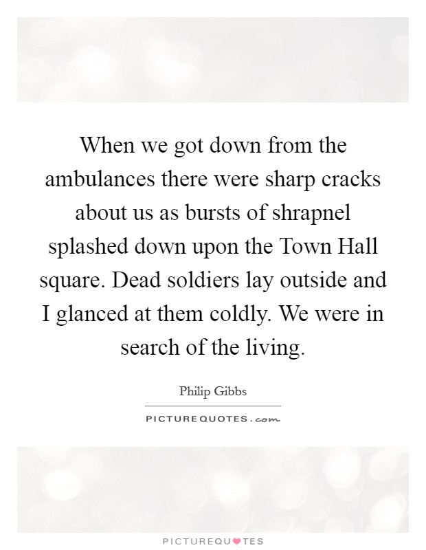 When we got down from the ambulances there were sharp cracks about us as bursts of shrapnel splashed down upon the Town Hall square. Dead soldiers lay outside and I glanced at them coldly. We were in search of the living Picture Quote #1