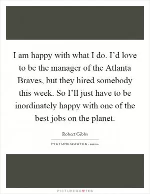 I am happy with what I do. I’d love to be the manager of the Atlanta Braves, but they hired somebody this week. So I’ll just have to be inordinately happy with one of the best jobs on the planet Picture Quote #1