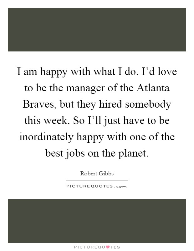 I am happy with what I do. I'd love to be the manager of the Atlanta Braves, but they hired somebody this week. So I'll just have to be inordinately happy with one of the best jobs on the planet Picture Quote #1