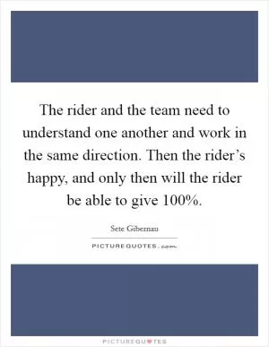 The rider and the team need to understand one another and work in the same direction. Then the rider’s happy, and only then will the rider be able to give 100% Picture Quote #1